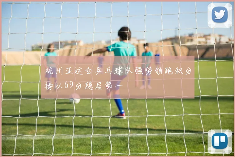 杭州亚运会乒乓球队强势领跑积分榜以69分稳居第一