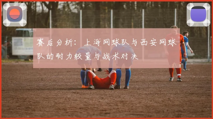 赛后分析：上海网球队与西安网球队的耐力较量与战术对决