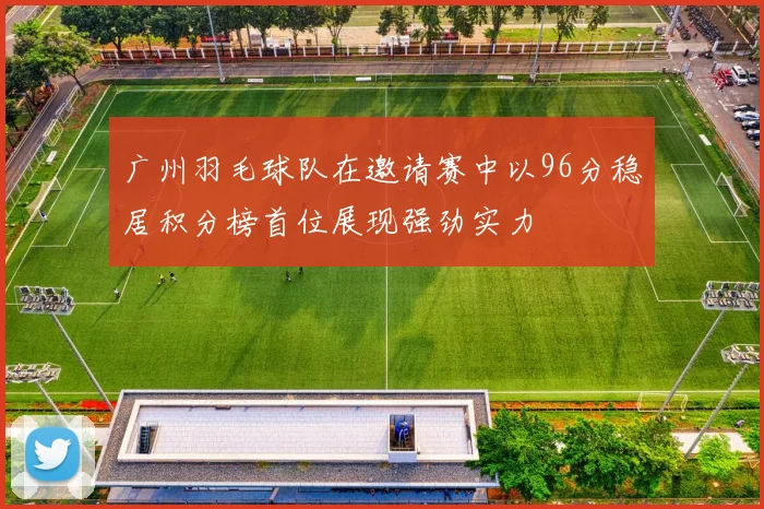 广州羽毛球队在邀请赛中以96分稳居积分榜首位展现强劲实力