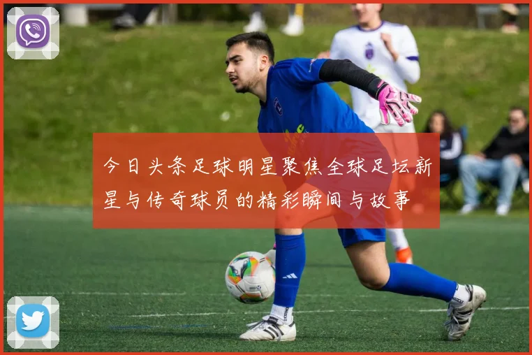 今日头条足球明星聚焦全球足坛新星与传奇球员的精彩瞬间与故事