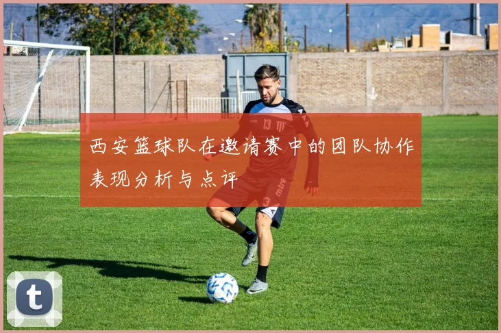 西安篮球队在邀请赛中的团队协作表现分析与点评