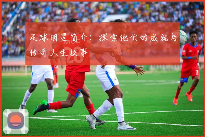 足球明星简介：探索他们的成就与传奇人生故事
