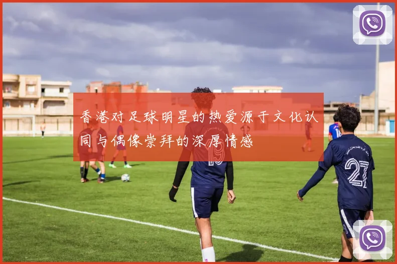 香港对足球明星的热爱源于文化认同与偶像崇拜的深厚情感