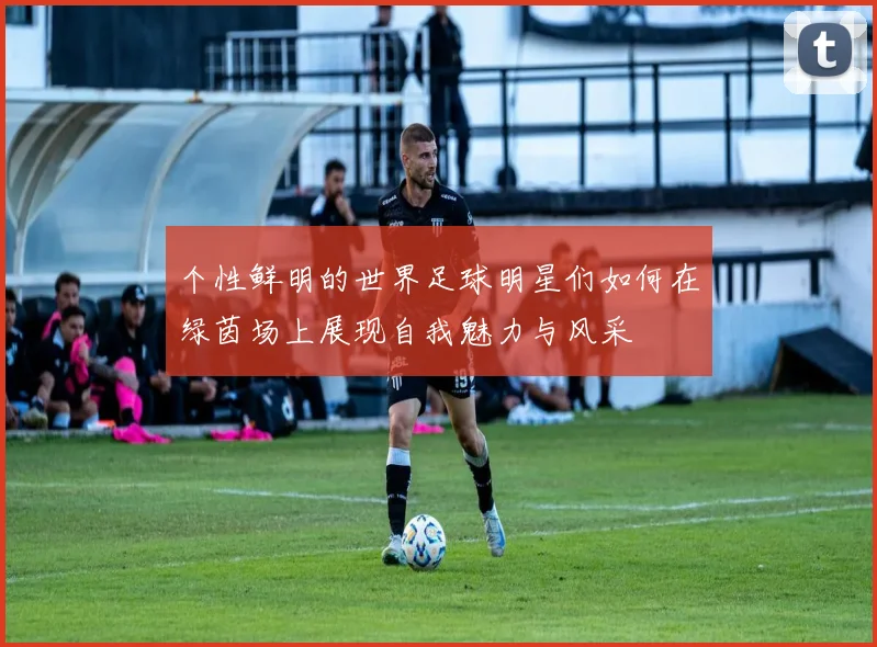 个性鲜明的世界足球明星们如何在绿茵场上展现自我魅力与风采