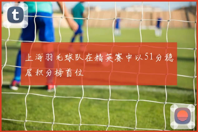 上海羽毛球队在精英赛中以51分稳居积分榜首位