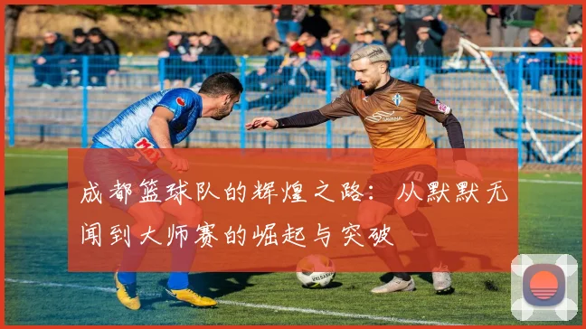 成都篮球队的辉煌之路：从默默无闻到大师赛的崛起与突破