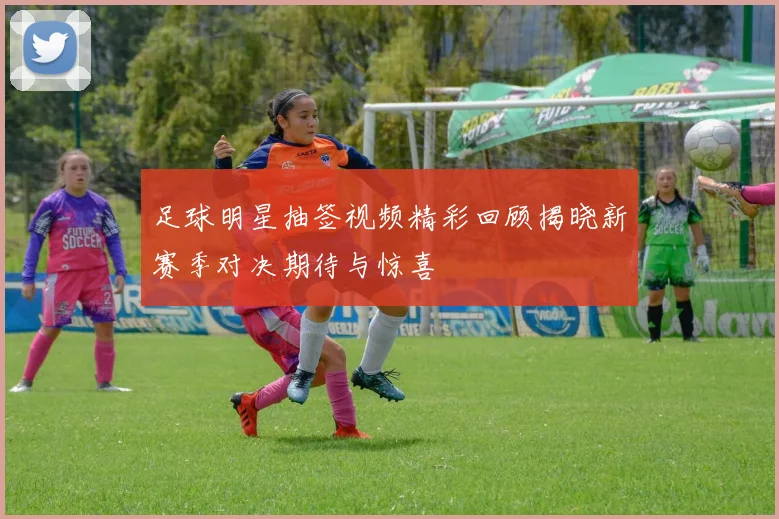 足球明星抽签视频精彩回顾揭晓新赛季对决期待与惊喜