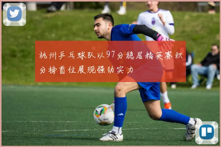 杭州乒乓球队以97分稳居精英赛积分榜首位展现强劲实力