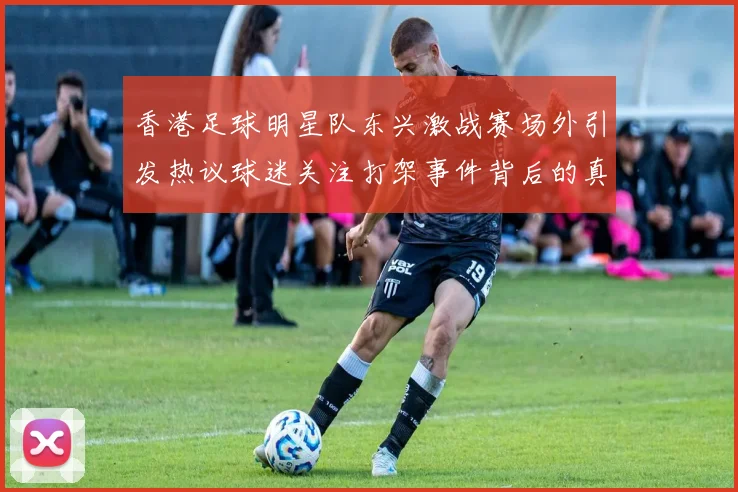 香港足球明星队东兴激战赛场外引发热议球迷关注打架事件背后的真相