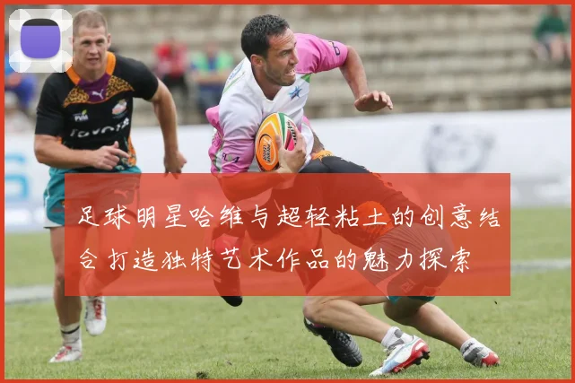 足球明星哈维与超轻粘土的创意结合打造独特艺术作品的魅力探索