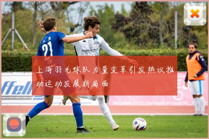 上海羽毛球队力量变革引发热议推动运动发展新局面