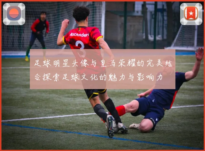 足球明星头像与皇马荣耀的完美结合探索足球文化的魅力与影响力