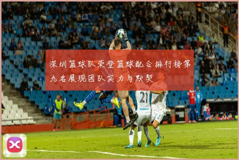 深圳篮球队荣登篮球配合排行榜第九名展现团队实力与默契