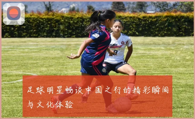足球明星畅谈中国之行的精彩瞬间与文化体验