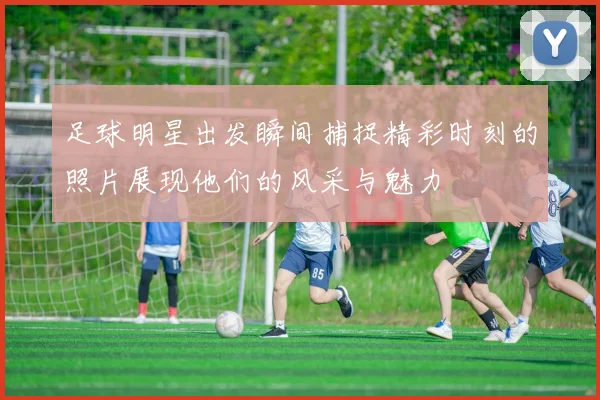 足球明星出发瞬间捕捉精彩时刻的照片展现他们的风采与魅力