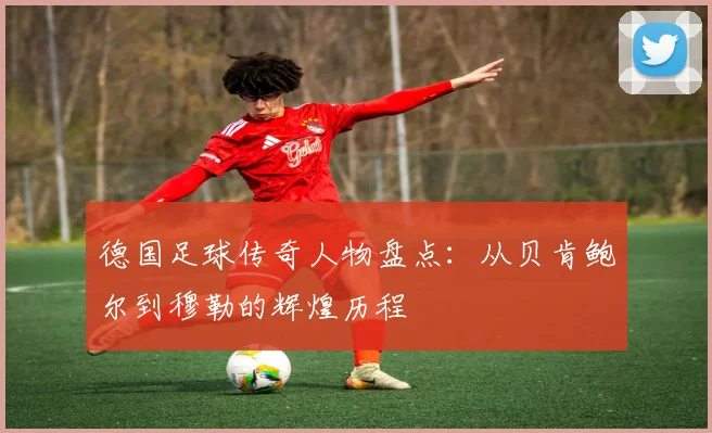 德国足球传奇人物盘点：从贝肯鲍尔到穆勒的辉煌历程