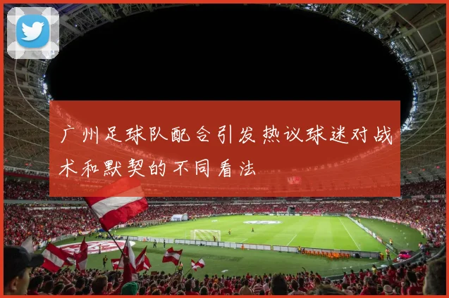 广州足球队配合引发热议球迷对战术和默契的不同看法