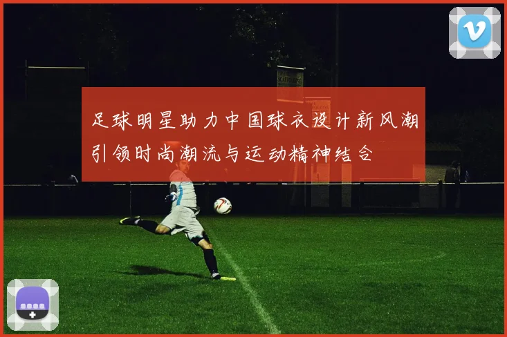 足球明星助力中国球衣设计新风潮引领时尚潮流与运动精神结合