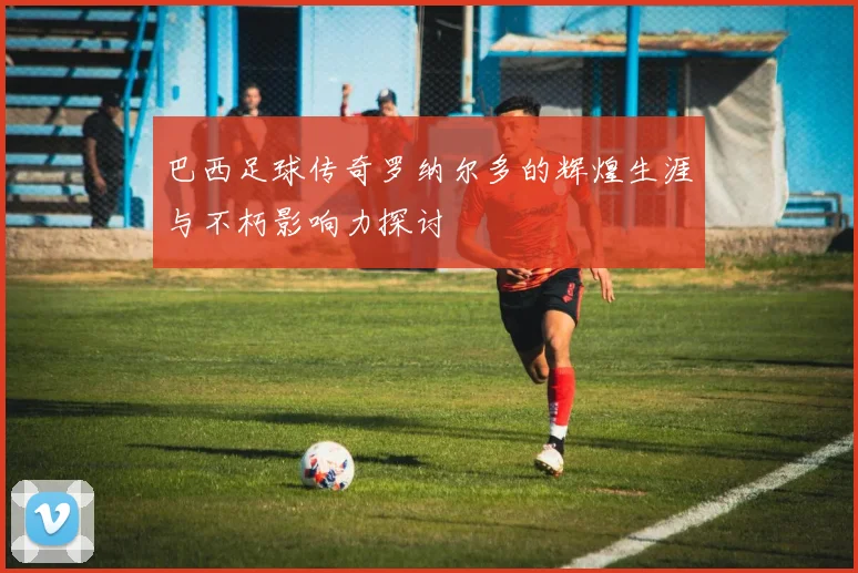 巴西足球传奇罗纳尔多的辉煌生涯与不朽影响力探讨