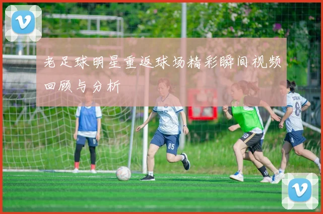 老足球明星重返球场精彩瞬间视频回顾与分析