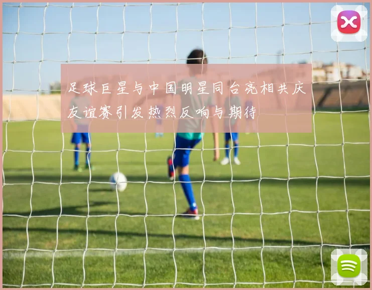 足球巨星与中国明星同台亮相共庆友谊赛引发热烈反响与期待