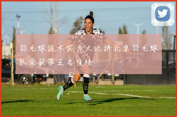 羽毛球技术实力大比拼北京羽毛球队荣获第五名佳绩