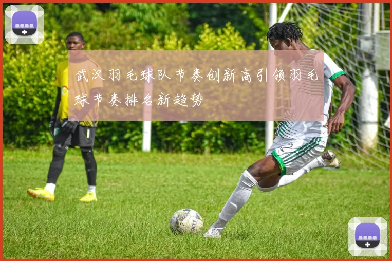 武汉羽毛球队节奏创新高引领羽毛球节奏排名新趋势