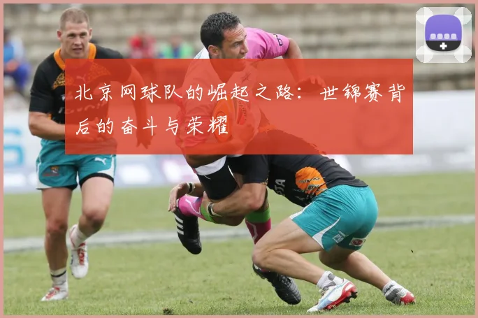 北京网球队的崛起之路：世锦赛背后的奋斗与荣耀