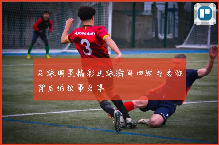 足球明星精彩进球瞬间回顾与名称背后的故事分享