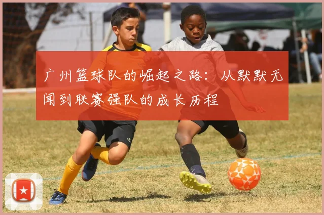 广州篮球队的崛起之路：从默默无闻到联赛强队的成长历程