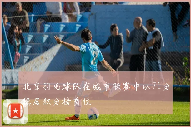 北京羽毛球队在城市联赛中以71分稳居积分榜首位