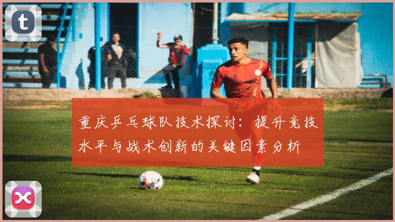 重庆乒乓球队技术探讨：提升竞技水平与战术创新的关键因素分析