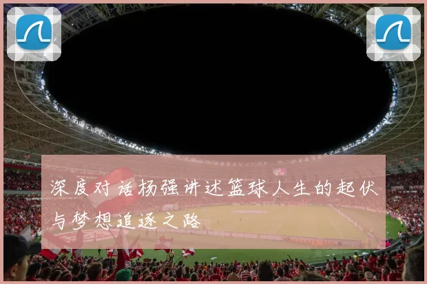 深度对话杨强讲述篮球人生的起伏与梦想追逐之路