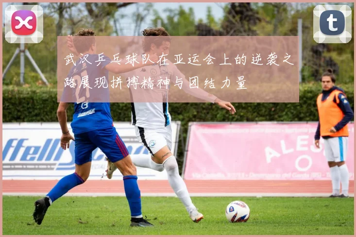 武汉乒乓球队在亚运会上的逆袭之路展现拼搏精神与团结力量