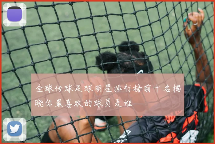 全球传球足球明星排行榜前十名揭晓你最喜欢的球员是谁