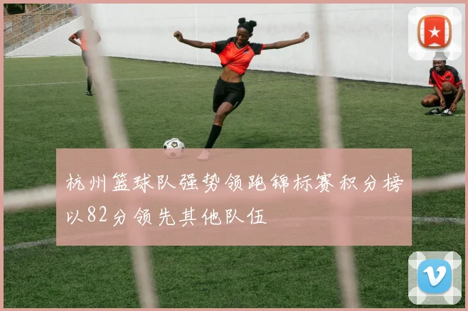 杭州篮球队强势领跑锦标赛积分榜以82分领先其他队伍