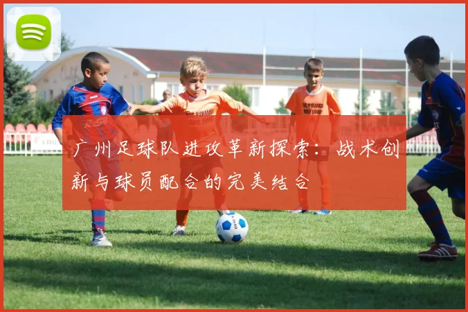 广州足球队进攻革新探索：战术创新与球员配合的完美结合