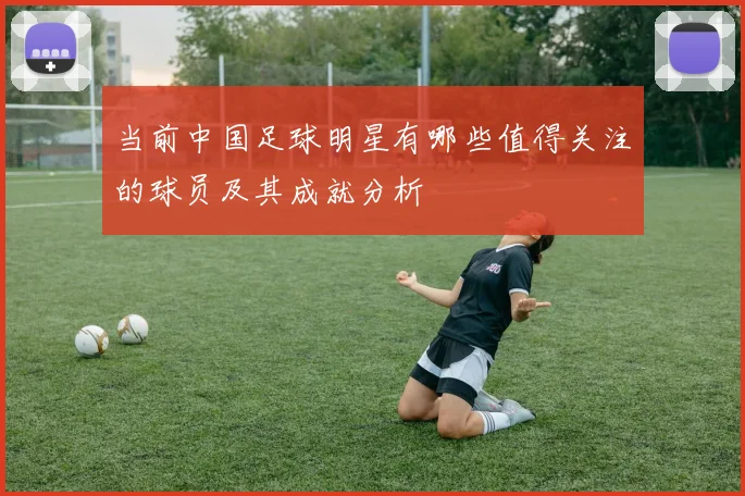 当前中国足球明星有哪些值得关注的球员及其成就分析