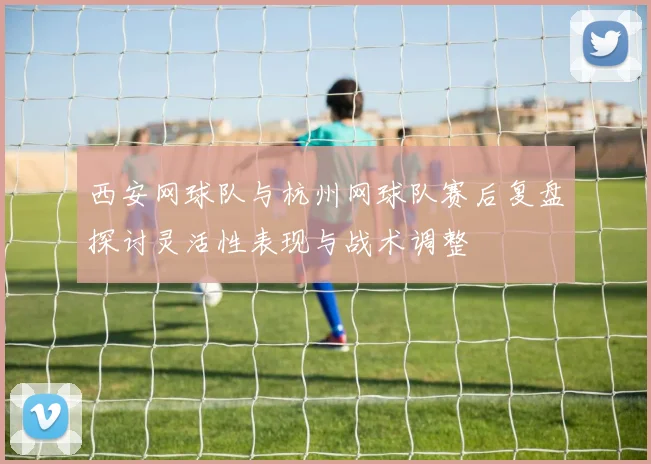 西安网球队与杭州网球队赛后复盘探讨灵活性表现与战术调整