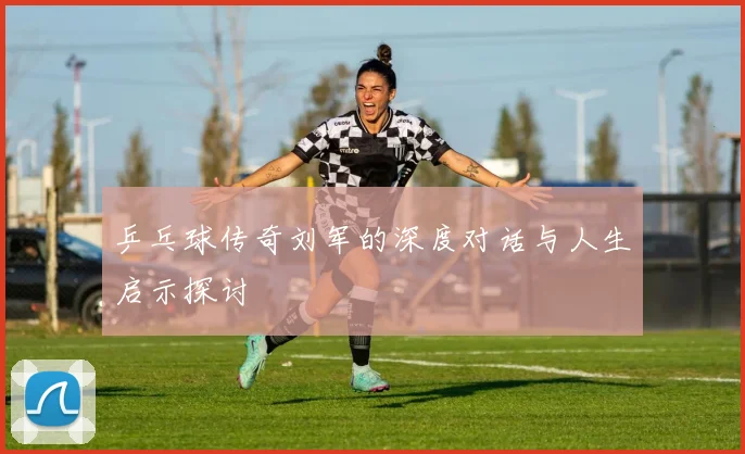 乒乓球传奇刘军的深度对话与人生启示探讨