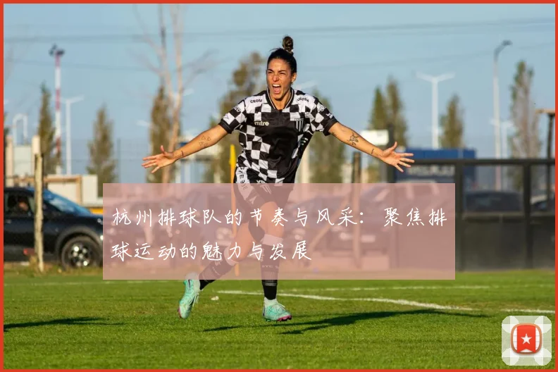 杭州排球队的节奏与风采：聚焦排球运动的魅力与发展