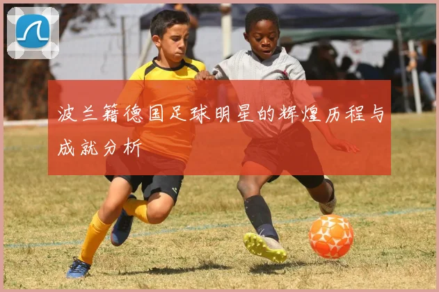 波兰籍德国足球明星的辉煌历程与成就分析