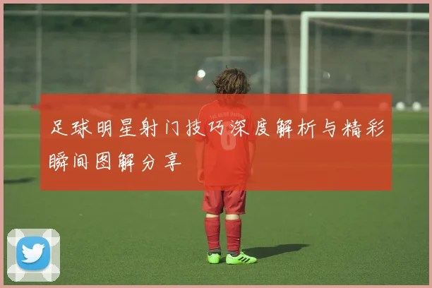 足球明星射门技巧深度解析与精彩瞬间图解分享