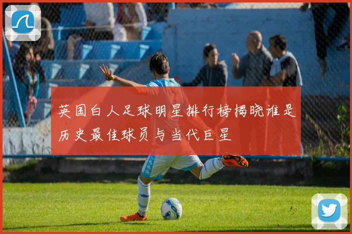 英国白人足球明星排行榜揭晓谁是历史最佳球员与当代巨星